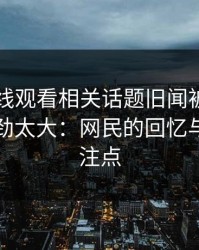51网在线观看相关话题旧闻被重新翻出，后劲太大：网民的回忆与新的关注点